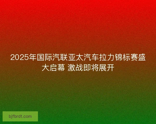 2025年国际汽联亚太汽车拉力锦标赛盛大启幕 激战即将展开