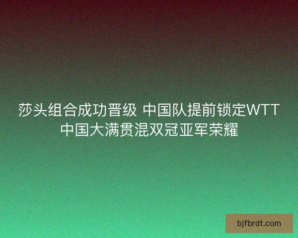 莎头组合成功晋级 中国队提前锁定WTT中国大满贯混双冠亚军荣耀 莎头组合成功晋级 中国队提前锁定WTT中国大满贯混双冠亚军荣耀