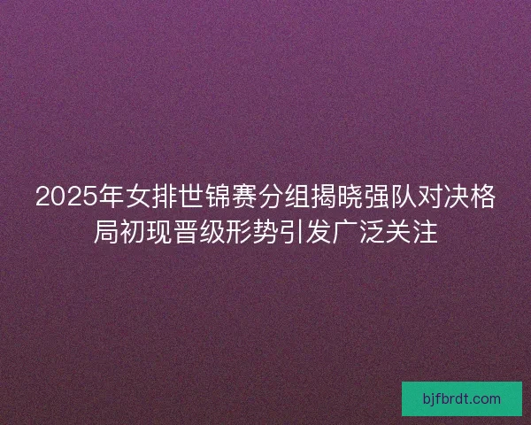 2025年女排世锦赛分组揭晓强队对决格局初现晋级形势引发广泛关注
