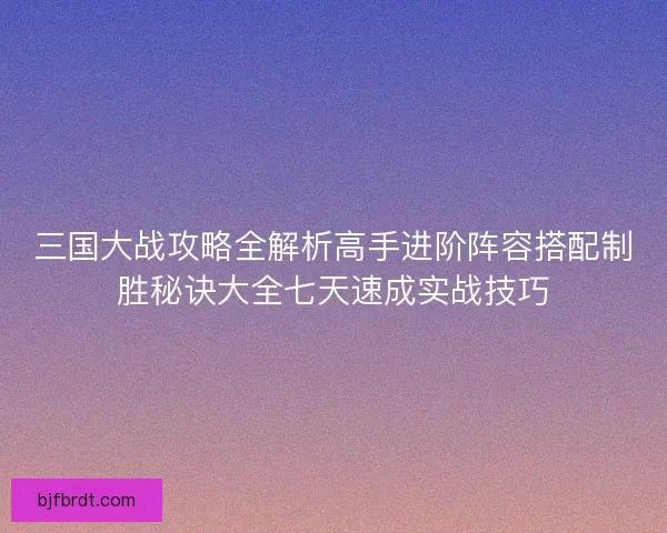三国大战攻略全解析高手进阶阵容搭配制胜秘诀大全七天速成实战技巧