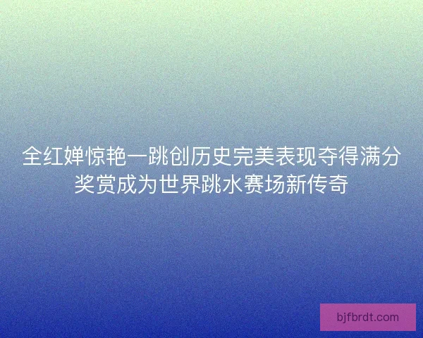 全红婵惊艳一跳创历史完美表现夺得满分奖赏成为世界跳水赛场新传奇