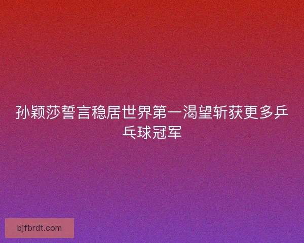 孙颖莎誓言稳居世界第一渴望斩获更多乒乓球冠军 孙颖莎誓言稳居世界第一渴望斩获更多乒乓球冠军