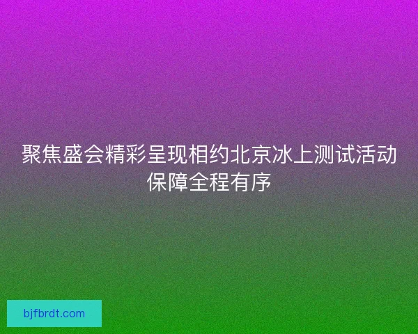聚焦盛会精彩呈现相约北京冰上测试活动保障全程有序