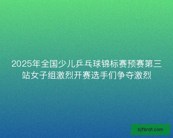 2025年全国少儿乒乓球锦标赛预赛第三站女子组激烈开赛选手们争夺激烈