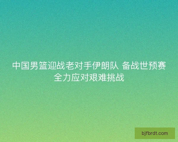 中国男篮迎战老对手伊朗队 备战世预赛全力应对艰难挑战