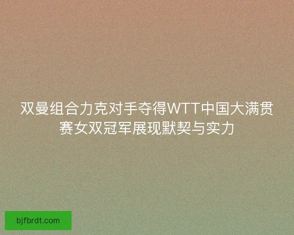 双曼组合力克对手夺得WTT中国大满贯赛女双冠军展现默契与实力