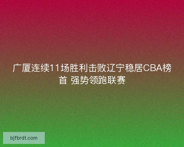 广厦连续11场胜利击败辽宁稳居CBA榜首 强势领跑联赛