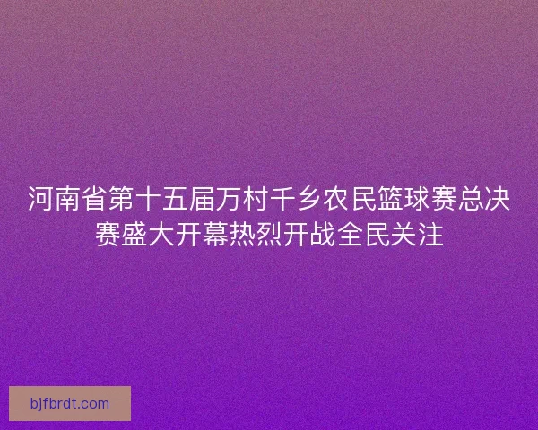 河南省第十五届万村千乡农民篮球赛总决赛盛大开幕热烈开战全民关注