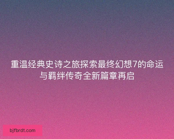 重温经典史诗之旅探索最终幻想7的命运与羁绊传奇全新篇章再启