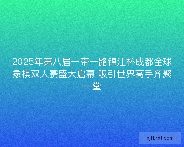 2025年第八届一带一路锦江杯成都全球象棋双人赛盛大启幕 吸引世界高手齐聚一堂