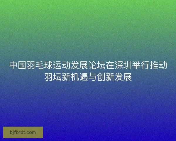中国羽毛球运动发展论坛在深圳举行推动羽坛新机遇与创新发展