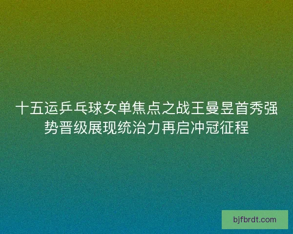 十五运乒乓球女单焦点之战王曼昱首秀强势晋级展现统治力再启冲冠征程