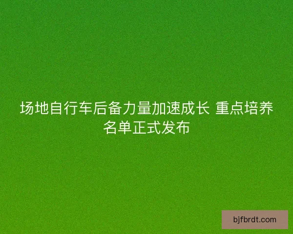 场地自行车后备力量加速成长 重点培养名单正式发布