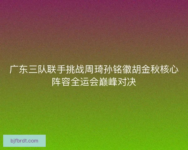 广东三队联手挑战周琦孙铭徽胡金秋核心阵容全运会巅峰对决