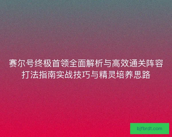 赛尔号终极首领全面解析与高效通关阵容打法指南实战技巧与精灵培养思路