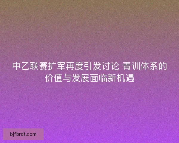 中乙联赛扩军再度引发讨论 青训体系的价值与发展面临新机遇 中乙联赛扩军再度引发讨论 青训体系的价值与发展面临新机遇