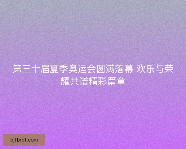 第三十届夏季奥运会圆满落幕 欢乐与荣耀共谱精彩篇章 第三十届夏季奥运会圆满落幕 欢乐与荣耀共谱精彩篇章