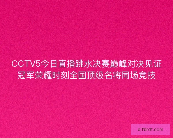 CCTV5今日直播跳水决赛巅峰对决见证冠军荣耀时刻全国顶级名将同场竞技