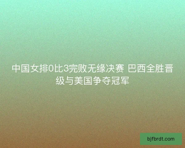 中国女排0比3完败无缘决赛 巴西全胜晋级与美国争夺冠军