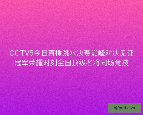 CCTV5今日直播跳水决赛巅峰对决见证冠军荣耀时刻全国顶级名将同场竞技