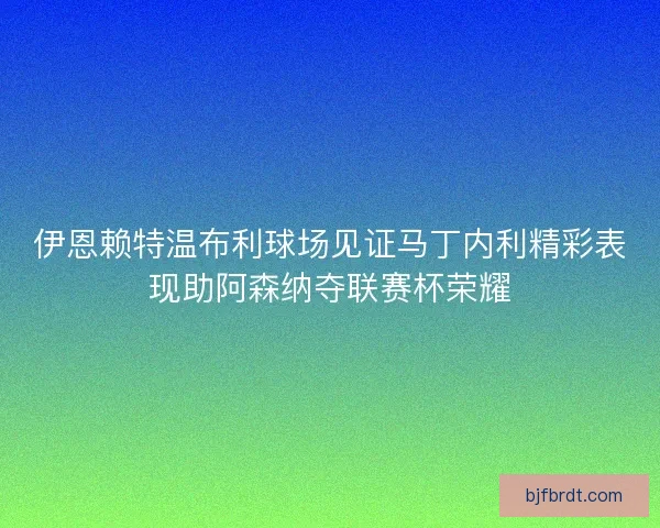 伊恩赖特温布利球场见证马丁内利精彩表现助阿森纳夺联赛杯荣耀 伊恩赖特温布利球场见证马丁内利精彩表现助阿森纳夺联赛杯荣耀