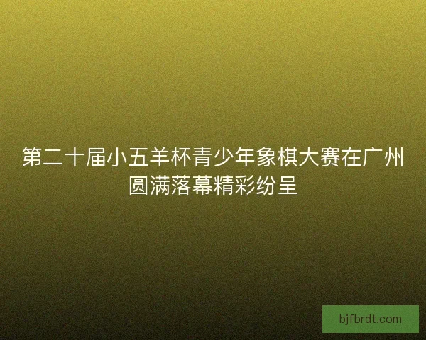 第二十届小五羊杯青少年象棋大赛在广州圆满落幕精彩纷呈