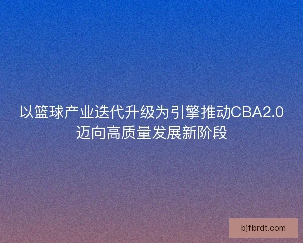 以篮球产业迭代升级为引擎推动CBA2.0迈向高质量发展新阶段