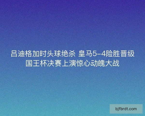 吕迪格加时头球绝杀 皇马5-4险胜晋级国王杯决赛上演惊心动魄大战