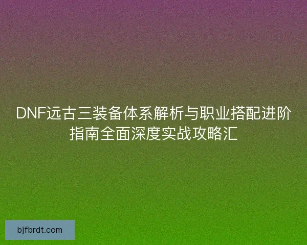 DNF远古三装备体系解析与职业搭配进阶指南全面深度实战攻略汇